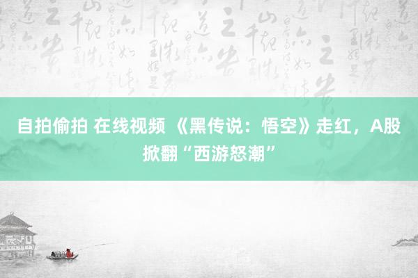 自拍偷拍 在线视频 《黑传说：悟空》走红，A股掀翻“西游怒潮”