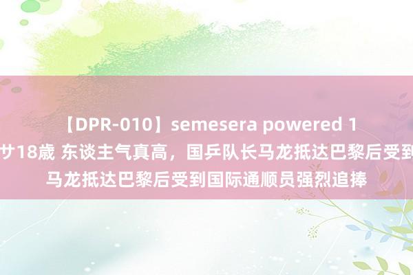 【DPR-010】semesera powered 10 ギャル女痴校生 リサ18歳 东谈主气真高，国乒队长马龙抵达巴黎后受到国际通顺员强烈追捧