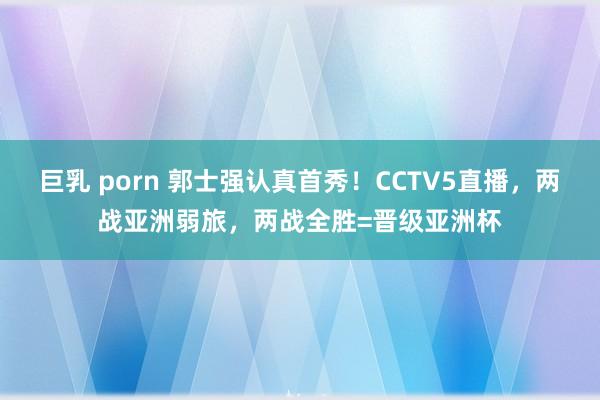 巨乳 porn 郭士强认真首秀！CCTV5直播，两战亚洲弱旅，两战全胜=晋级亚洲杯