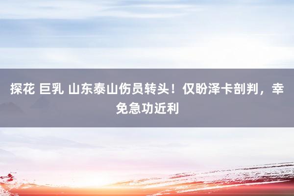 探花 巨乳 山东泰山伤员转头！仅盼泽卡剖判，幸免急功近利