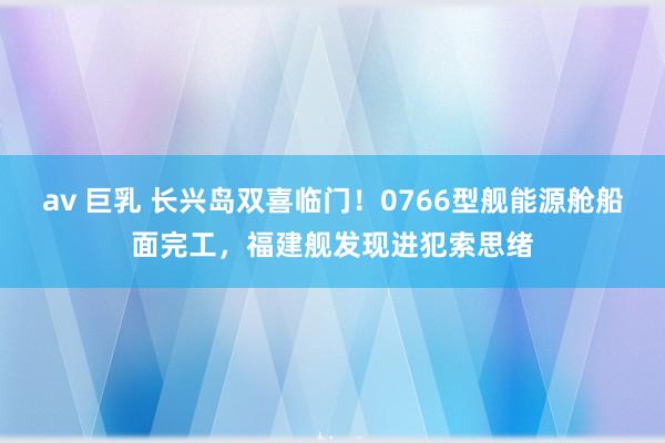 av 巨乳 长兴岛双喜临门！0766型舰能源舱船面完工，福建舰发现进犯索思绪