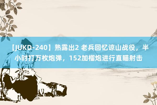 【JUKD-240】熟露出2 老兵回忆谅山战役，半小时打万枚炮弹，152加榴炮进行直瞄射击