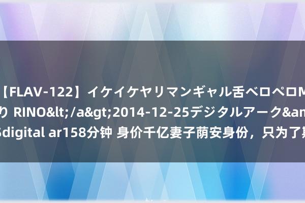 【FLAV-122】イケイケヤリマンギャル舌ベロペロM男ザーメン狩り RINO</a>2014-12-25デジタルアーク&$digital ar158分钟 身价千亿妻子荫安身份，只为了期侮我，她不知谈，我藏得更深