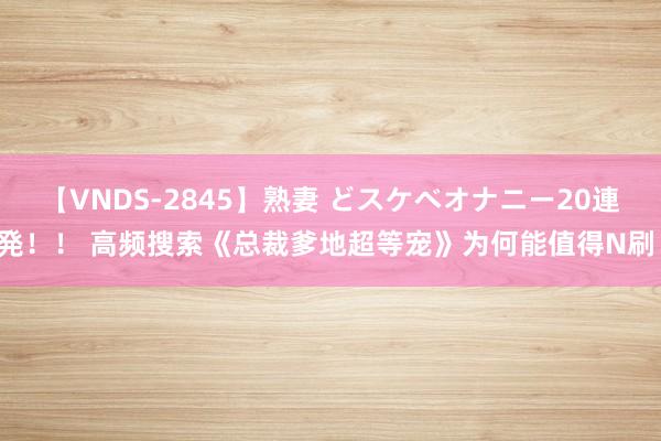 【VNDS-2845】熟妻 どスケベオナニー20連発！！ 高频搜索《总裁爹地超等宠》为何能值得N刷！