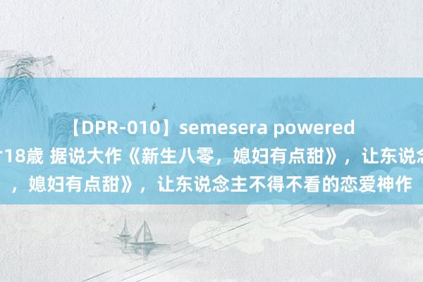 【DPR-010】semesera powered 10 ギャル女痴校生 リサ18歳 据说大作《新生八零，媳妇有点甜》，让东说念主不得不看的恋爱神作