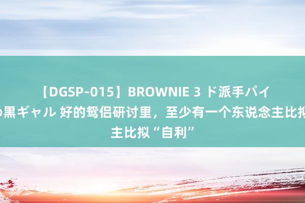 【DGSP-015】BROWNIE 3 ド派手パイパン強め黒ギャル 好的鸳侣研讨里，至少有一个东说念主比拟“自利”