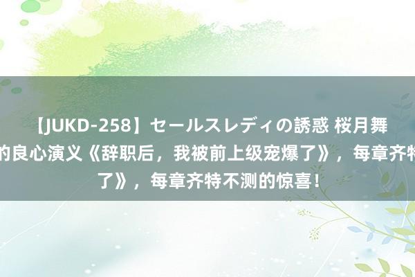 【JUKD-258】セールスレディの誘惑 桜月舞 他 年度超火的良心演义《辞职后，我被前上级宠爆了》，每章齐特不测的惊喜！