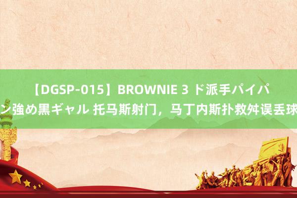 【DGSP-015】BROWNIE 3 ド派手パイパン強め黒ギャル 托马斯射门，马丁内斯扑救舛误丢球