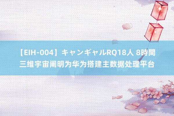 【EIH-004】キャンギャルRQ18人 8時間 三维宇宙阐明为华为搭建主数据处理平台