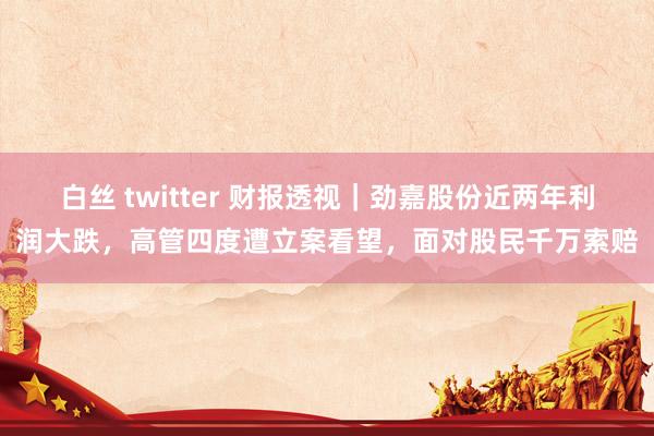 白丝 twitter 财报透视｜劲嘉股份近两年利润大跌，高管四度遭立案看望，面对股民千万索赔