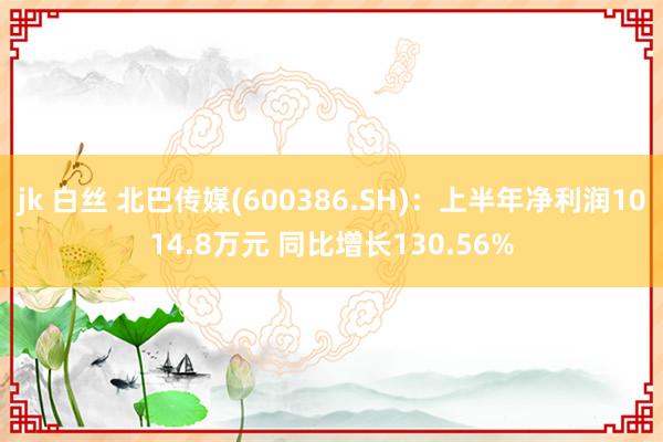 jk 白丝 北巴传媒(600386.SH)：上半年净利润1014.8万元 同比增长130.56%