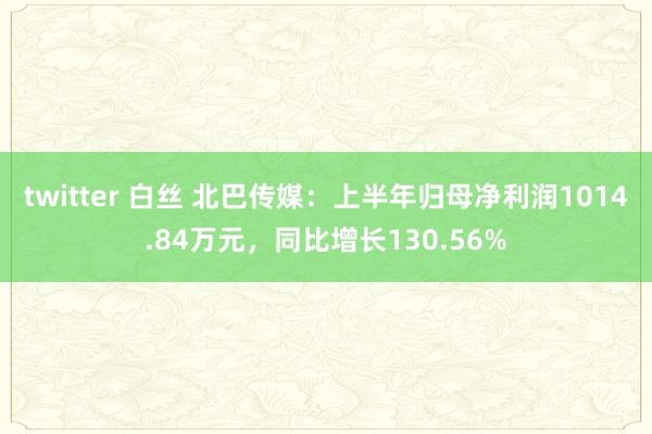 twitter 白丝 北巴传媒：上半年归母净利润1014.84万元，同比增长130.56%