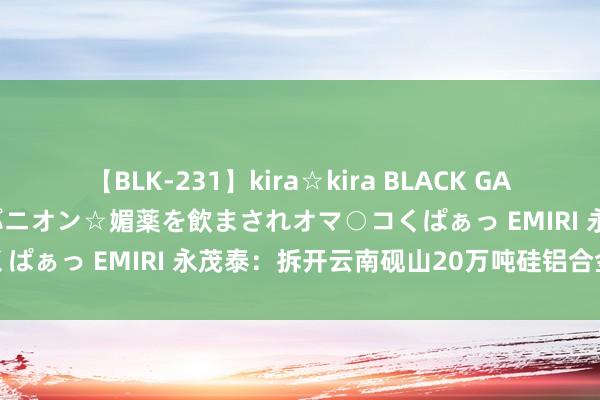 【BLK-231】kira☆kira BLACK GAL 黒ギャル中出し温泉コンパニオン☆媚薬を飲まされオマ○コくぱぁっ EMIRI 永茂泰：拆开云南砚山20万吨硅铝合金样子