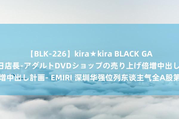 【BLK-226】kira★kira BLACK GAL 黒ギャル露出セクハラ1日店長-アダルトDVDショップの売り上げ倍増中出し計画- EMIRI 深圳华强位列东谈主气全A股第又名！冲击记录