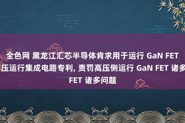 全色网 黑龙江汇芯半导体肯求用于运行 GaN FET 的高压运行集成电路专利, 责罚高压侧运行 GaN FET 诸多问题
